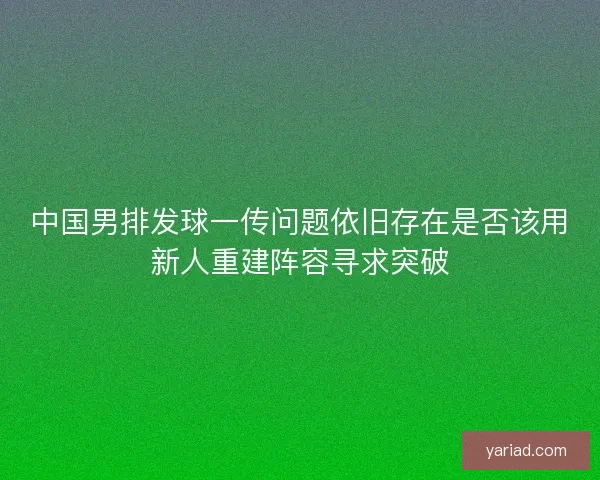 中国男排发球一传问题依旧存在是否该用新人重建阵容寻求突破