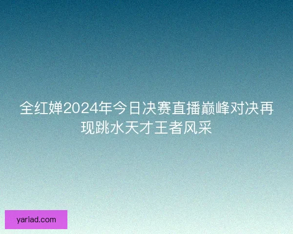 全红婵2024年今日决赛直播巅峰对决再现跳水天才王者风采