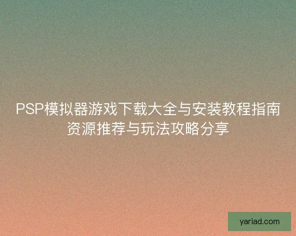 PSP模拟器游戏下载大全与安装教程指南资源推荐与玩法攻略分享