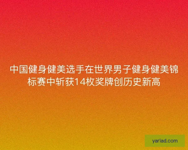 中国健身健美选手在世界男子健身健美锦标赛中斩获14枚奖牌创历史新高