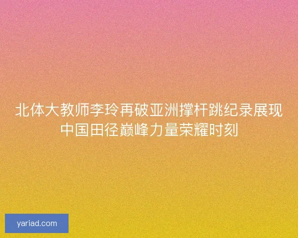 北体大教师李玲再破亚洲撑杆跳纪录展现中国田径巅峰力量荣耀时刻