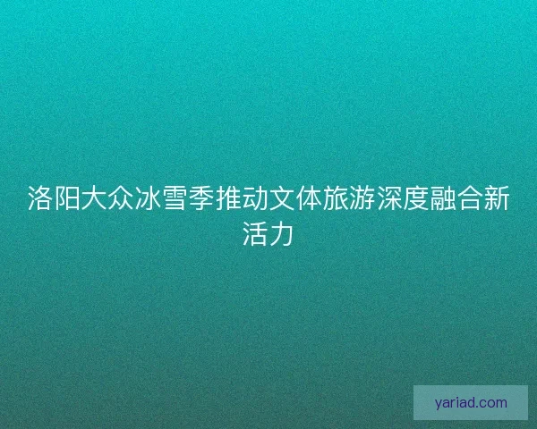 洛阳大众冰雪季推动文体旅游深度融合新活力