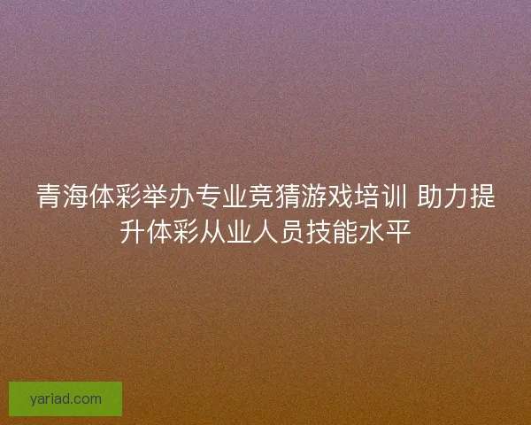青海体彩举办专业竞猜游戏培训 助力提升体彩从业人员技能水平