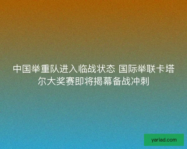 中国举重队进入临战状态 国际举联卡塔尔大奖赛即将揭幕备战冲刺