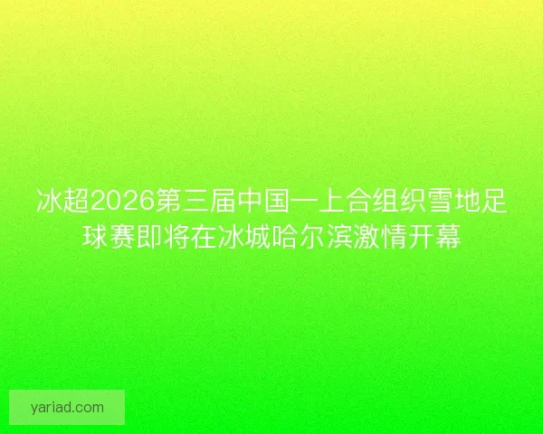 冰超2026第三届中国—上合组织雪地足球赛即将在冰城哈尔滨激情开幕