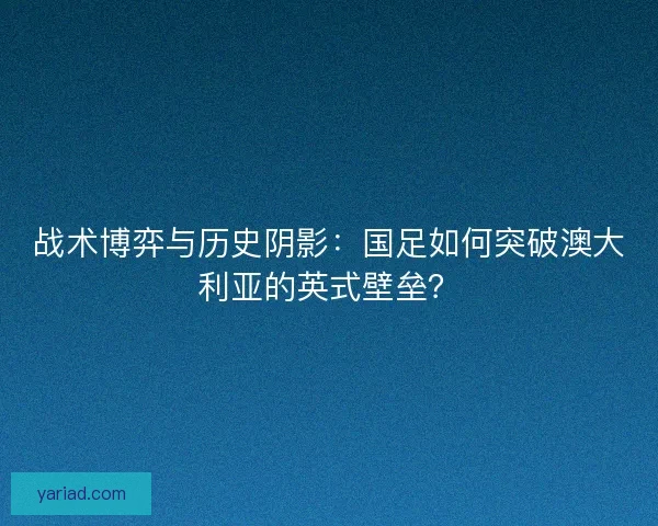 战术博弈与历史阴影：国足如何突破澳大利亚的英式壁垒？