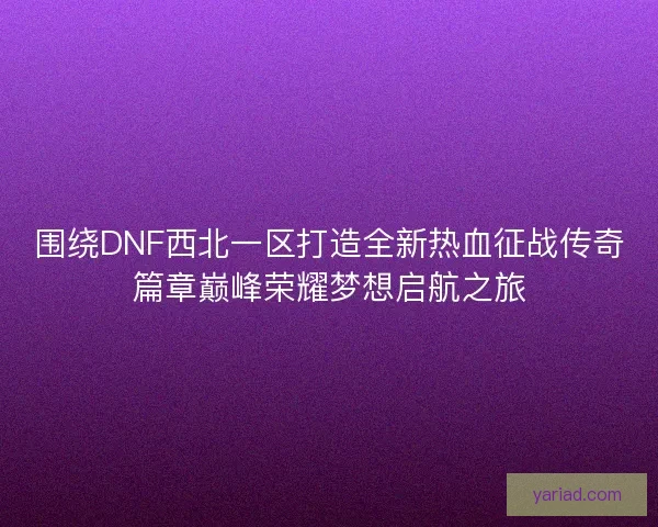 围绕DNF西北一区打造全新热血征战传奇篇章巅峰荣耀梦想启航之旅