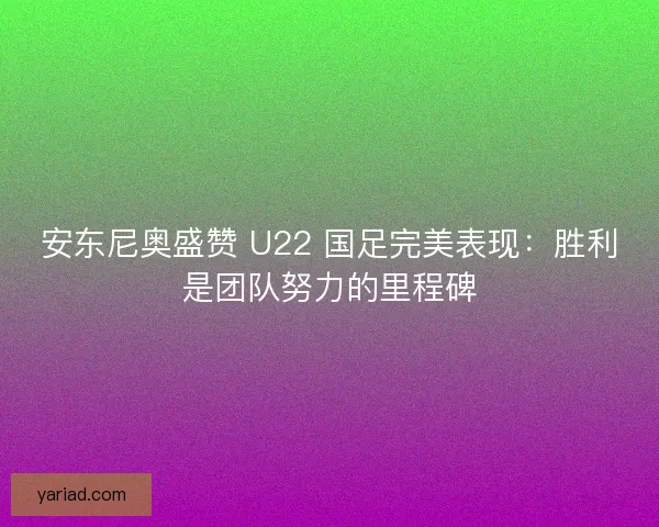 安东尼奥盛赞 U22 国足完美表现：胜利是团队努力的里程碑