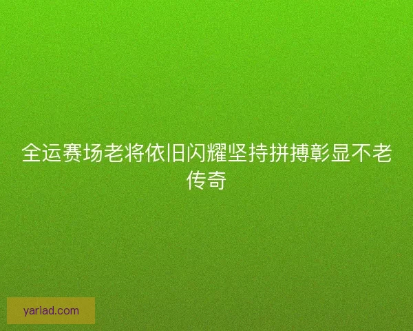 全运赛场老将依旧闪耀坚持拼搏彰显不老传奇 全运赛场老将依旧闪耀坚持拼搏彰显不老传奇