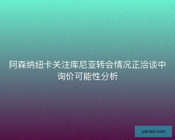 阿森纳纽卡关注库尼亚转会情况正洽谈中询价可能性分析