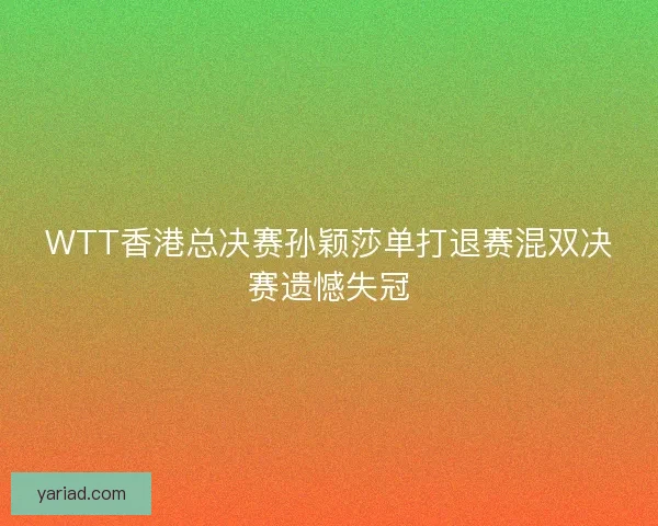 WTT香港总决赛孙颖莎单打退赛混双决赛遗憾失冠