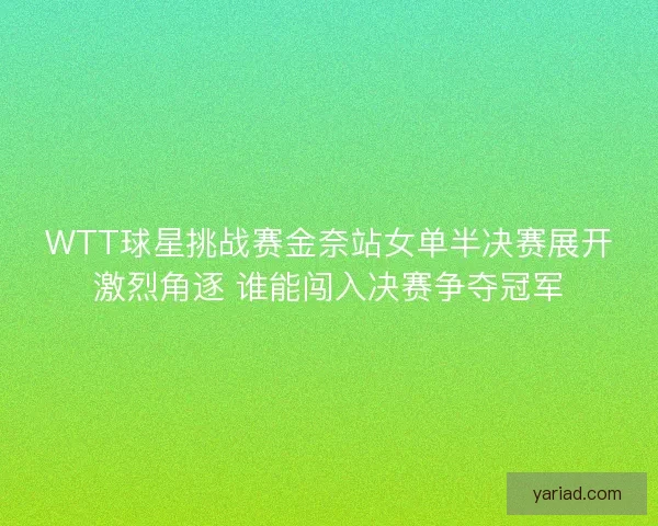 WTT球星挑战赛金奈站女单半决赛展开激烈角逐 谁能闯入决赛争夺冠军